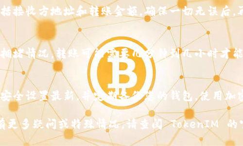 要将 TokenIM 中的资产转账出去，您可以按照以下步骤进行操作。请注意，具体步骤可能会因为您的钱包类型和网络设置而有所不同。

步骤一：打开 TokenIM 钱包
首先，确保您已经安装并打开 TokenIM 钱包应用。登录您的账户，确保您已经在主界面上。

步骤二：选择要转账的数字资产
在钱包主界面，您将看到各种可用的数字资产列表。找到您想要转账的资产（例如，某种代币或加密货币），并点击它。

步骤三：点击转账按钮
在所选资产的详细页面上，您应该会看到一个“转账”或“发送”的按钮。点击这个按钮以开始转账流程。

步骤四：输入接收方地址
系统会要求您输入接收方的地址。这是您希望将资产发送到的其他钱包的地址。确保您输入的信息准确无误，因为一旦转账完成，将无法撤回。

步骤五：输入转账金额
在输入接收方地址后，接下来您需要输入您希望转账的金额。确保您在转账前检查您的钱包余额是否充足。

步骤六：确认转账信息
在提交转账之前，仔细检查您输入的所有信息，包括接收方地址和转账金额。确保一切无误后，再点击确认或发送按钮。

步骤七：完成转账
一旦您确认转账，系统会处理您的请求。根据网络拥堵情况，转账可能需要几分钟到几小时才能完成。您可以在交易记录中查看该笔交易的状态。

小贴士
为了确保安全，建议您启用两步验证，保持软件和安全设置最新，并定期备份您的钱包。使用加密货币时，请始终谨慎对待私钥和敏感信息。

以上是从 TokenIM 中转账的基本步骤。如果您有更多疑问或特殊情况，请查阅 TokenIM 的官方文档或寻求支持。希望这对您有所帮助！